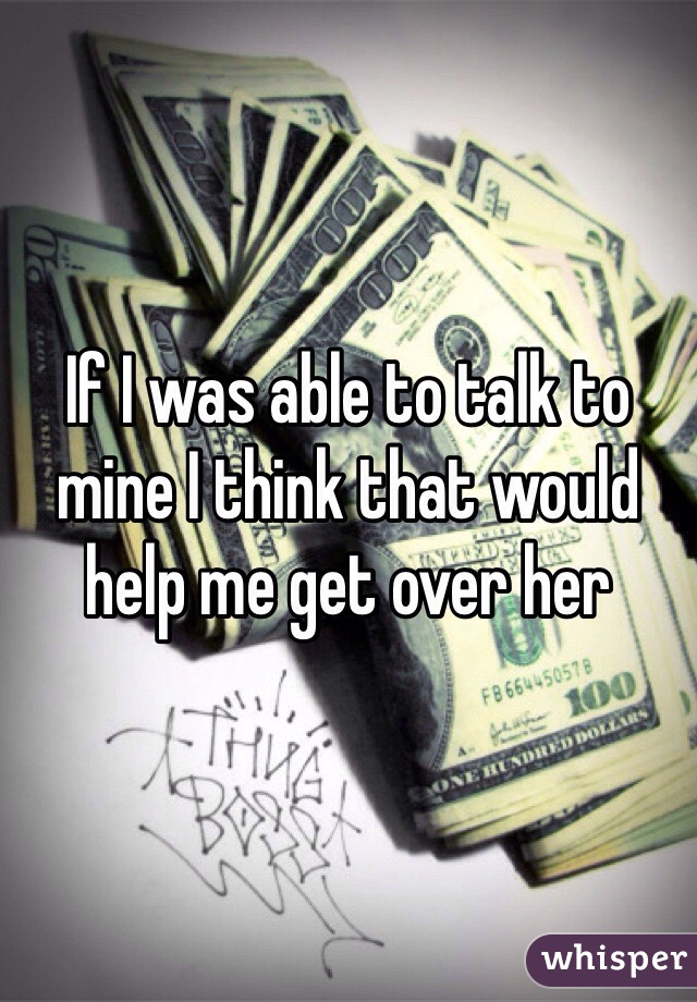 If I was able to talk to mine I think that would help me get over her