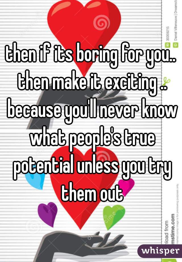 then if its boring for you.. then make it exciting .. because you'll never know what people's true potential unless you try them out