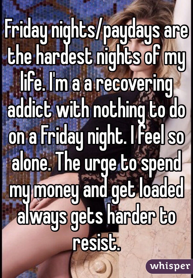 Friday nights/paydays are the hardest nights of my life. I'm a a recovering addict with nothing to do on a Friday night. I feel so alone. The urge to spend my money and get loaded always gets harder to resist. 