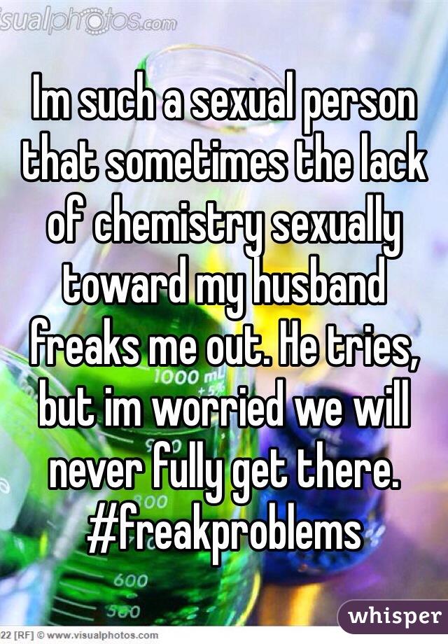 Im such a sexual person that sometimes the lack of chemistry sexually toward my husband freaks me out. He tries, but im worried we will never fully get there.
#freakproblems