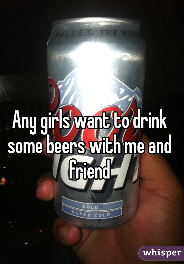 Any girls want to drink some beers with me and friend