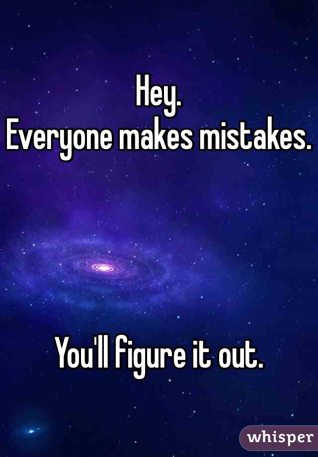 Hey. 
Everyone makes mistakes. 




You'll figure it out. 