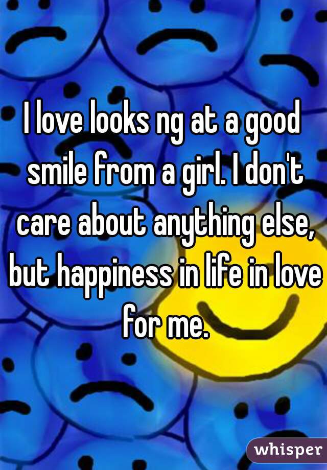 I love looks ng at a good smile from a girl. I don't care about anything else, but happiness in life in love for me.