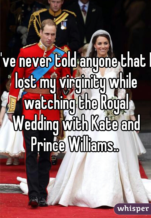 I've never told anyone that I lost my virginity while watching the Royal Wedding with Kate and Prince Williams.. 