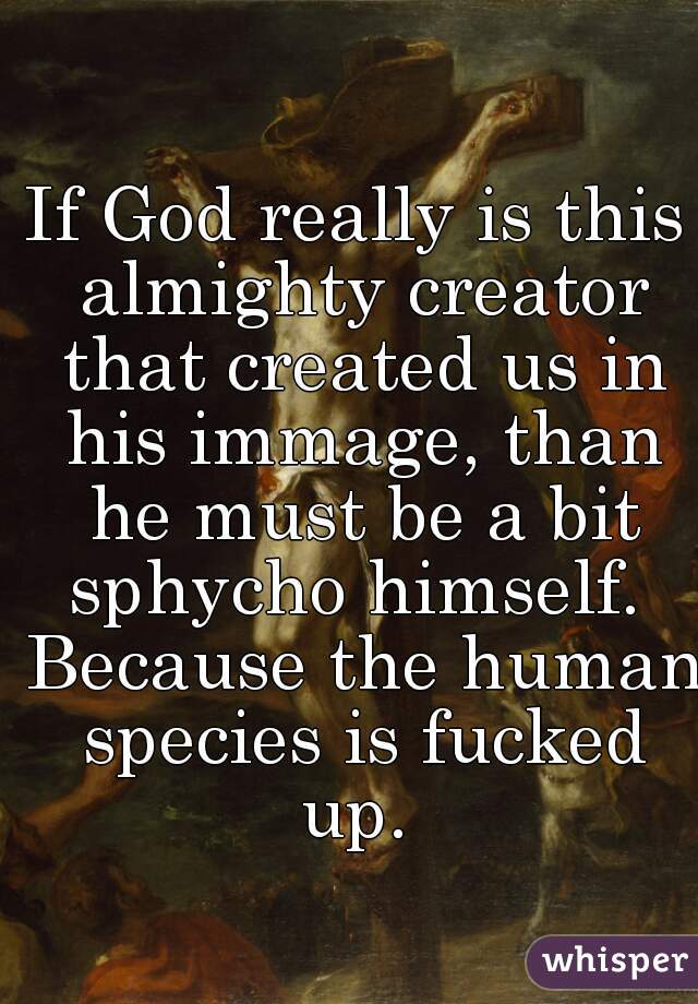 If God really is this almighty creator that created us in his immage, than he must be a bit sphycho himself.  Because the human species is fucked up. 
