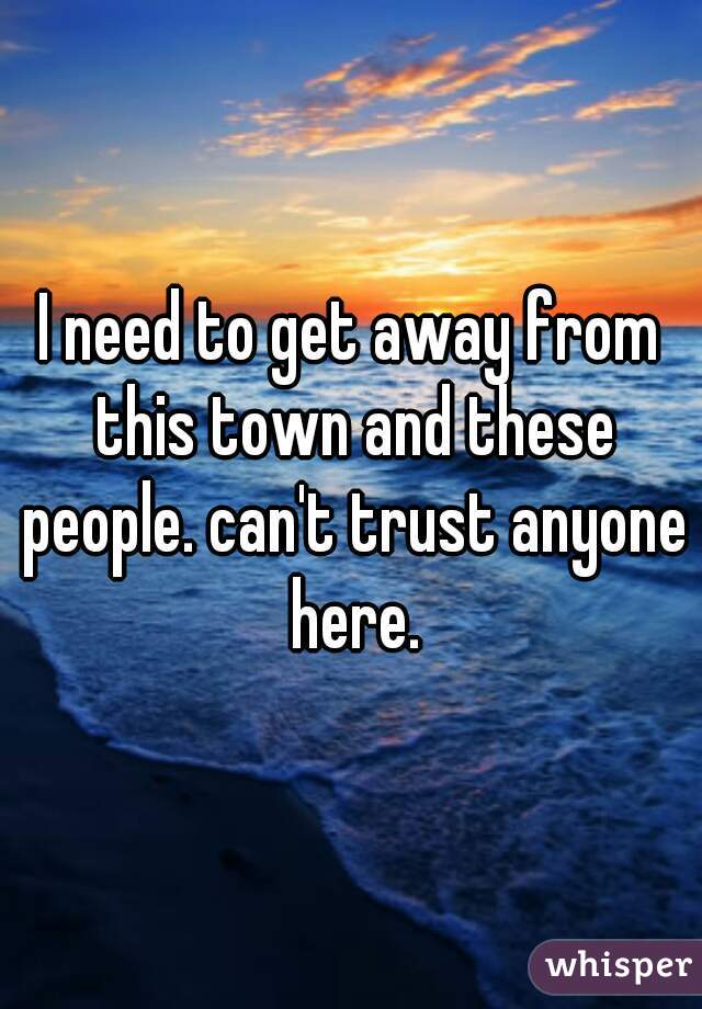 I need to get away from this town and these people. can't trust anyone here.