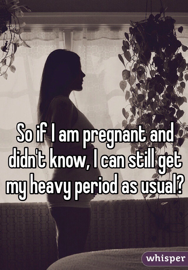 So if I am pregnant and didn't know, I can still get my heavy period as usual?