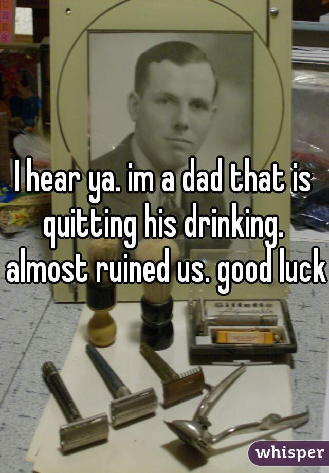I hear ya. im a dad that is quitting his drinking.  almost ruined us. good luck 