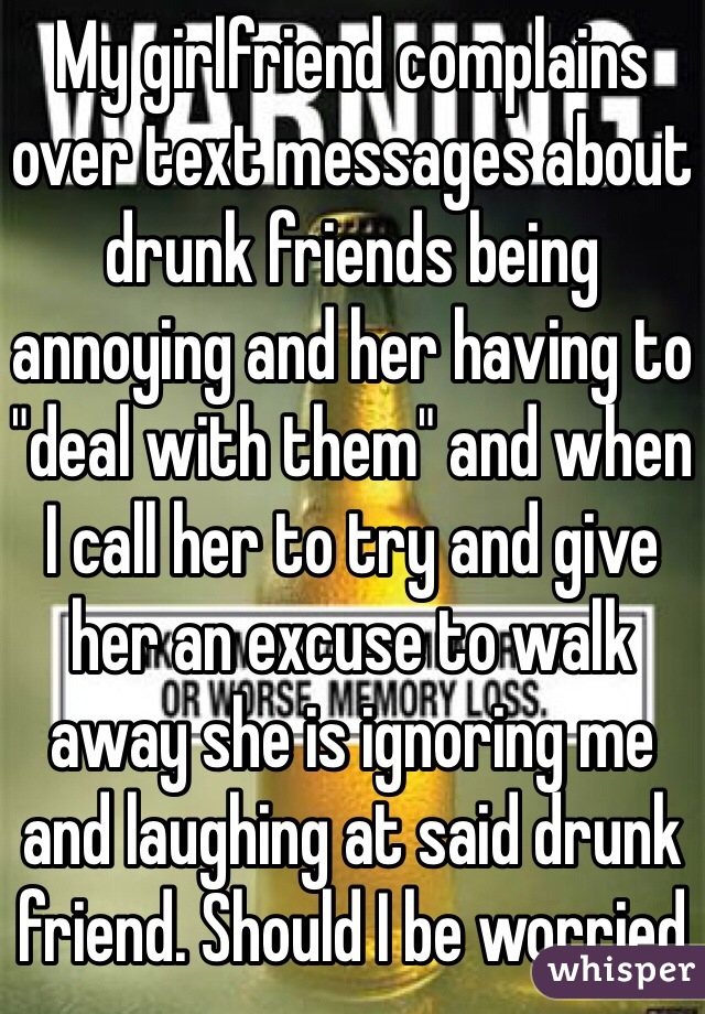 My girlfriend complains over text messages about drunk friends being annoying and her having to "deal with them" and when I call her to try and give her an excuse to walk away she is ignoring me and laughing at said drunk friend. Should I be worried