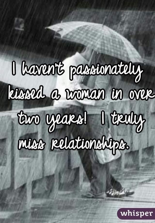 I haven't passionately kissed a woman in over two years!  I truly miss relationships.  