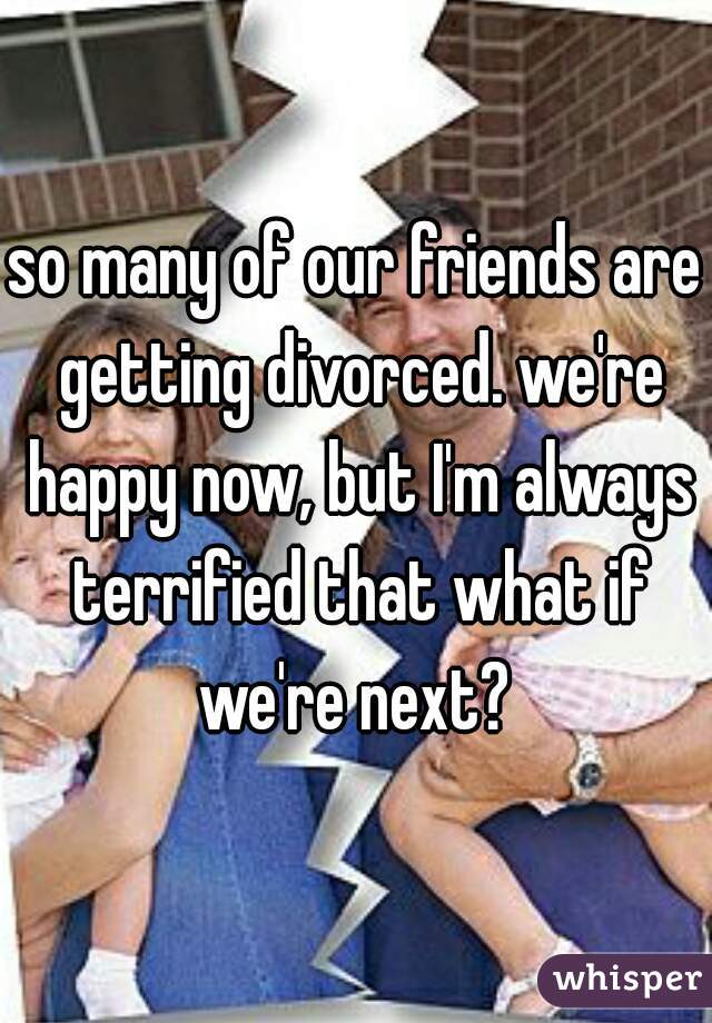 so many of our friends are getting divorced. we're happy now, but I'm always terrified that what if we're next? 
