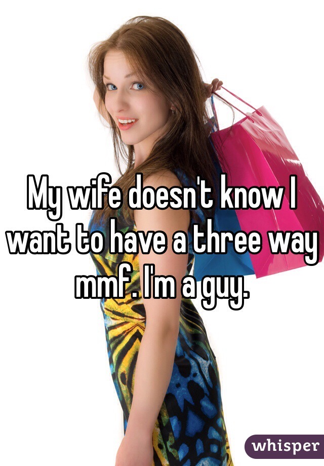 My wife doesn't know I want to have a three way mmf. I'm a guy. 