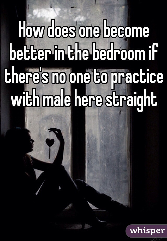 How does one become better in the bedroom if there's no one to practice with male here straight 