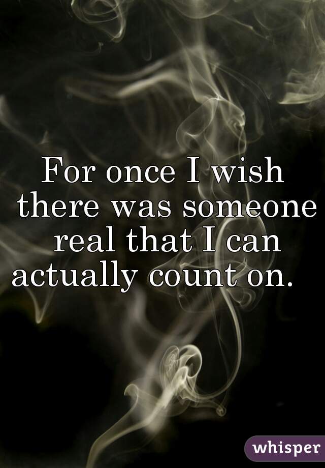 For once I wish there was someone real that I can actually count on.    