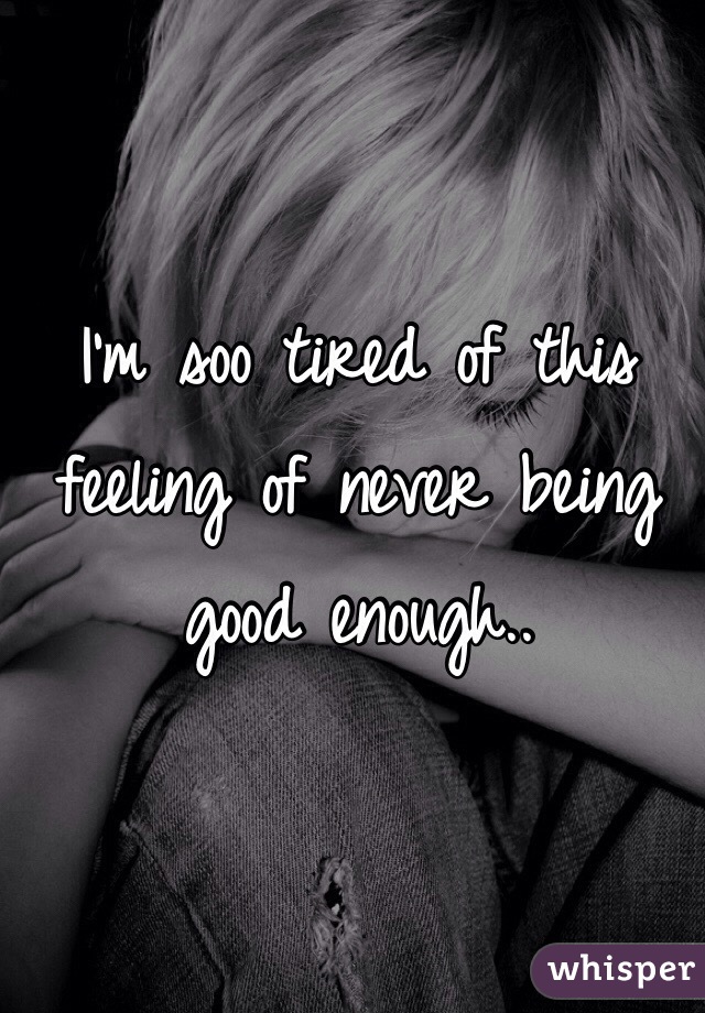 I'm soo tired of this feeling of never being good enough.. 