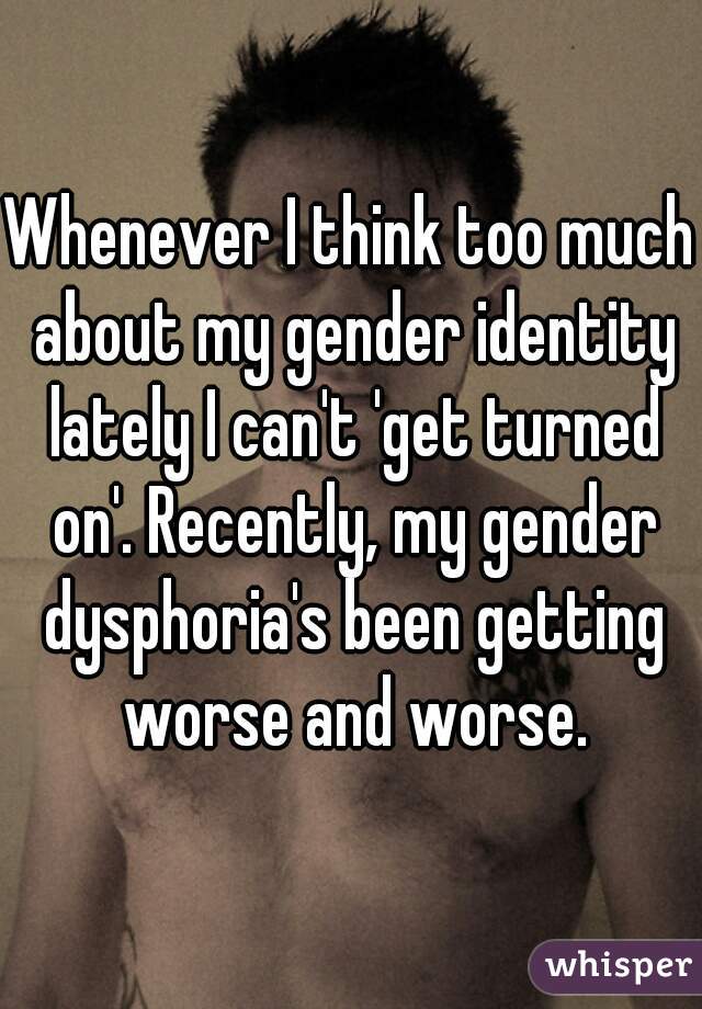 Whenever I think too much about my gender identity lately I can't 'get turned on'. Recently, my gender dysphoria's been getting worse and worse.