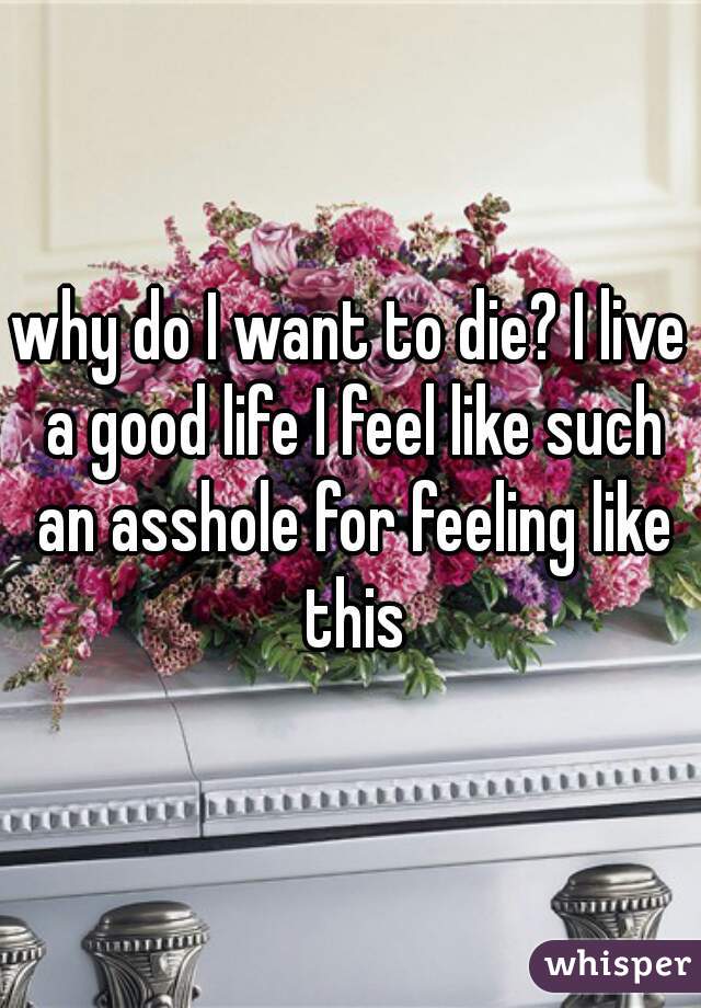 why do I want to die? I live a good life I feel like such an asshole for feeling like this