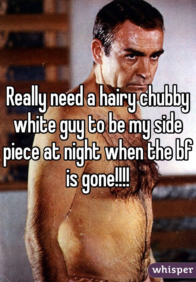 Really need a hairy chubby white guy to be my side piece at night when the bf is gone!!!!