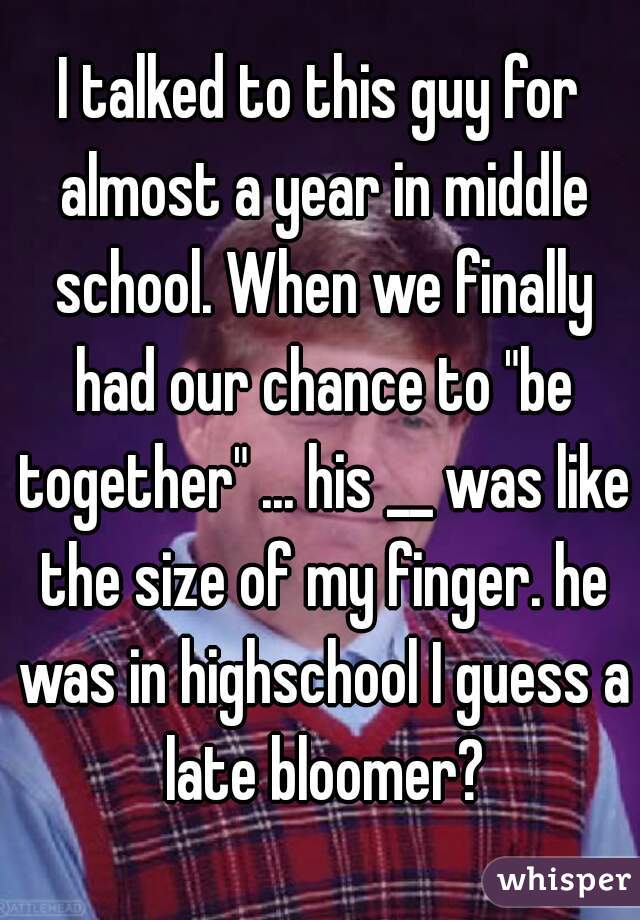 
I talked to this guy for almost a year in middle school. When we finally had our chance to "be together" ... his __ was like the size of my finger. he was in highschool I guess a late bloomer?