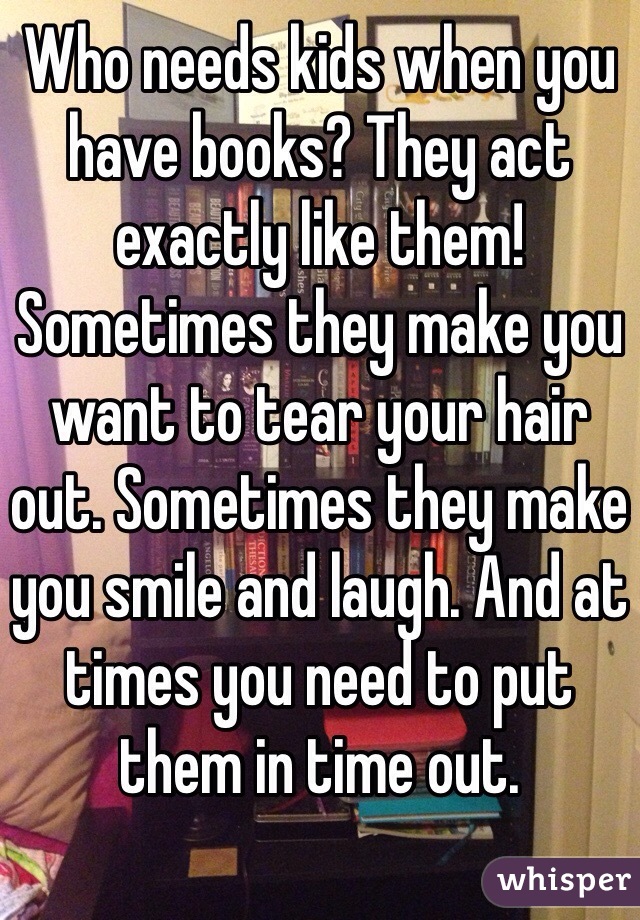Who needs kids when you have books? They act exactly like them! Sometimes they make you want to tear your hair out. Sometimes they make you smile and laugh. And at times you need to put them in time out.