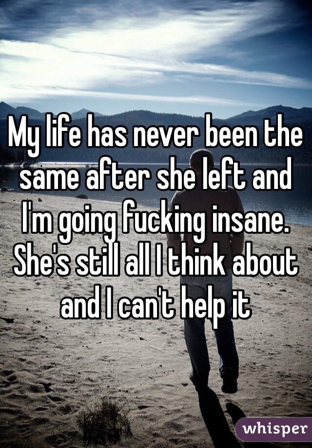 My life has never been the same after she left and I'm going fucking insane. She's still all I think about and I can't help it 