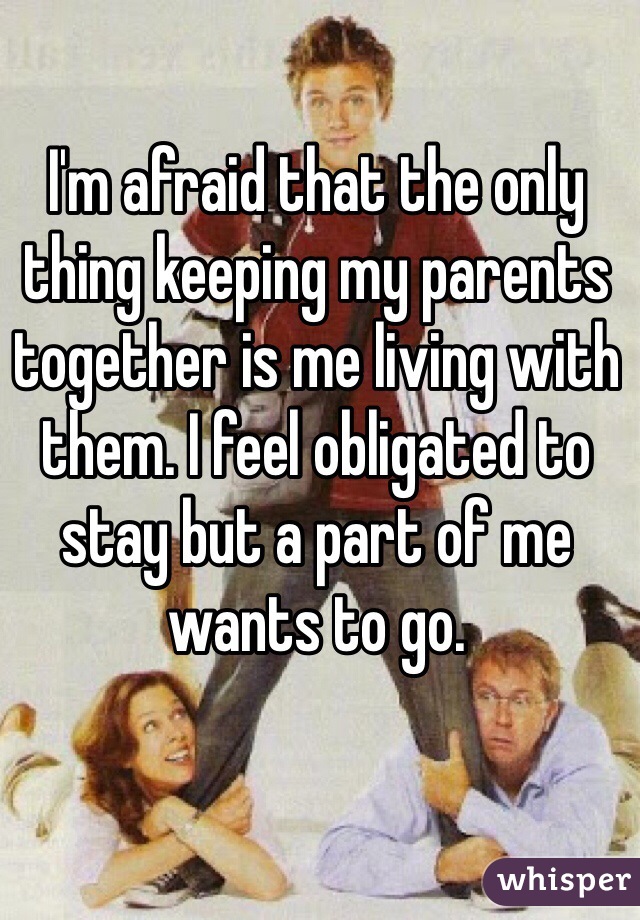 I'm afraid that the only thing keeping my parents together is me living with them. I feel obligated to stay but a part of me wants to go. 