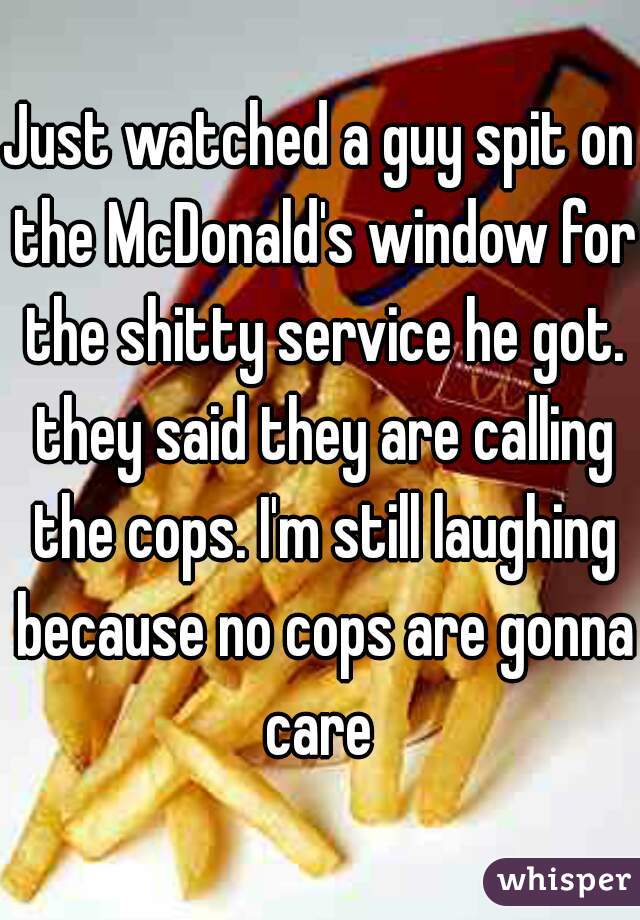 Just watched a guy spit on the McDonald's window for the shitty service he got. they said they are calling the cops. I'm still laughing because no cops are gonna care 