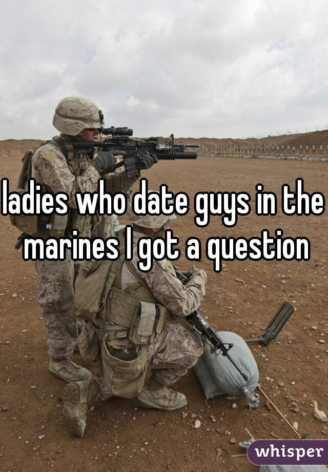 ladies who date guys in the marines I got a question
