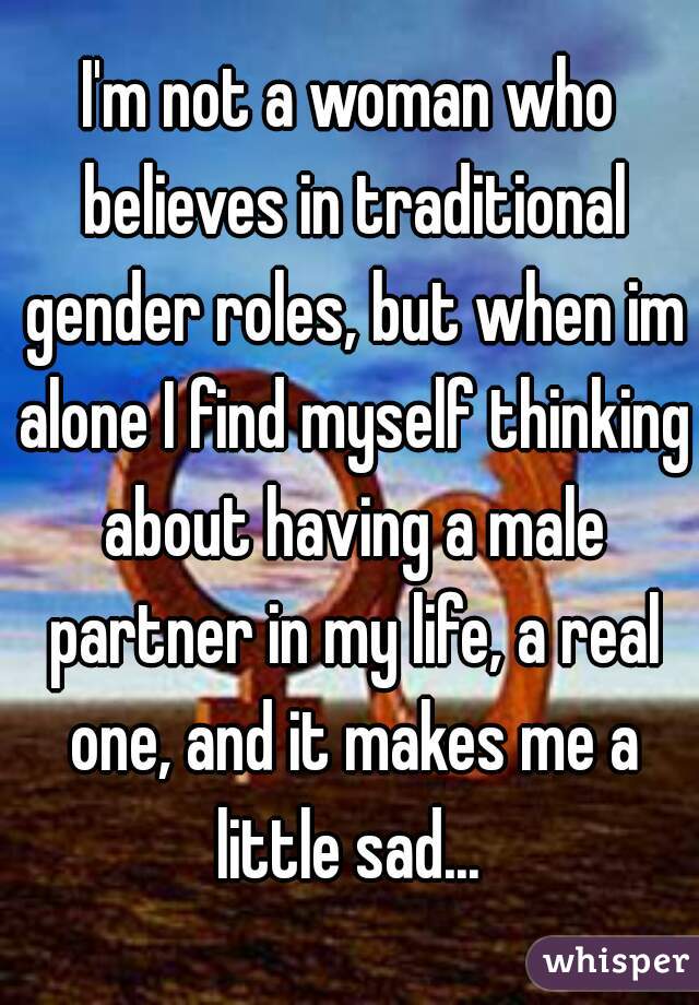I'm not a woman who believes in traditional gender roles, but when im alone I find myself thinking about having a male partner in my life, a real one, and it makes me a little sad... 