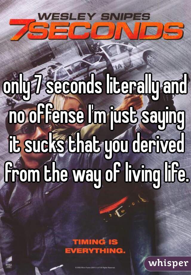 only 7 seconds literally and no offense I'm just saying it sucks that you derived from the way of living life.