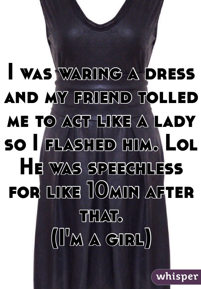 I was waring a dress and my friend tolled me to act like a lady so I flashed him. Lol 
He was speechless for like 10min after that. 
(I'm a girl)