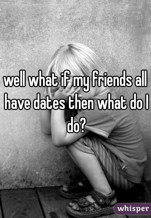 well what if my friends all have dates then what do I do?
