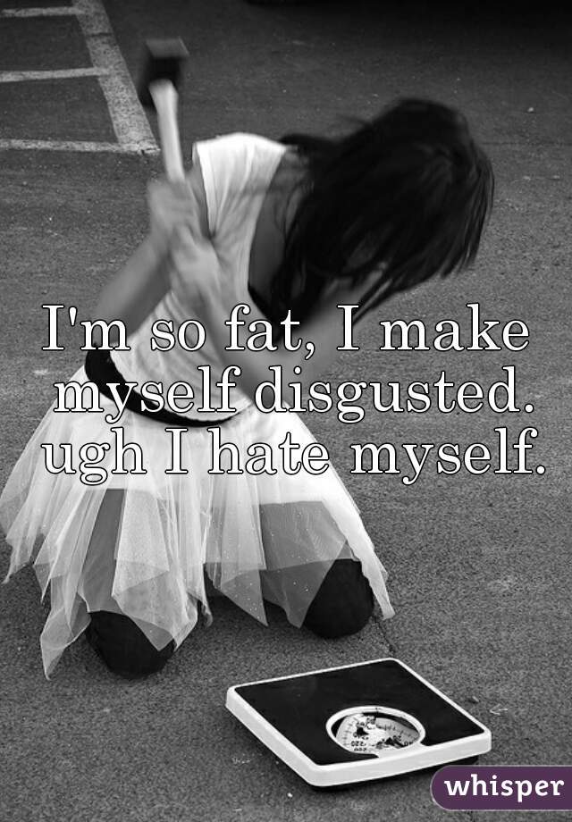 I'm so fat, I make myself disgusted. ugh I hate myself.