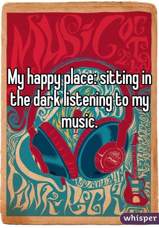 My happy place: sitting in the dark listening to my music. 