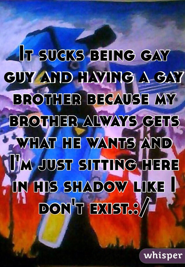 It sucks being gay guy and having a gay brother because my brother always gets what he wants and I'm just sitting here in his shadow like I don't exist.:/ 