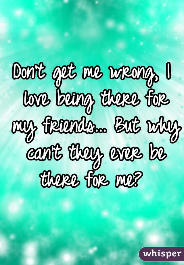 Don't get me wrong, I love being there for my friends... But why can't they ever be there for me? 