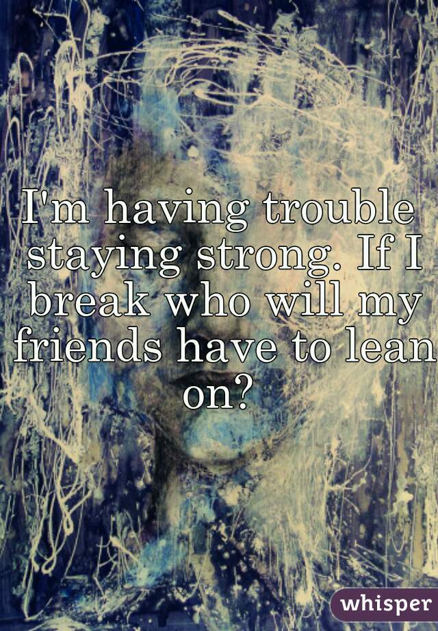I'm having trouble staying strong. If I break who will my friends have to lean on? 