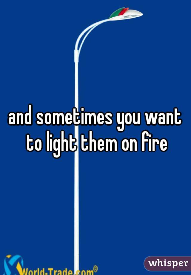 and sometimes you want to light them on fire