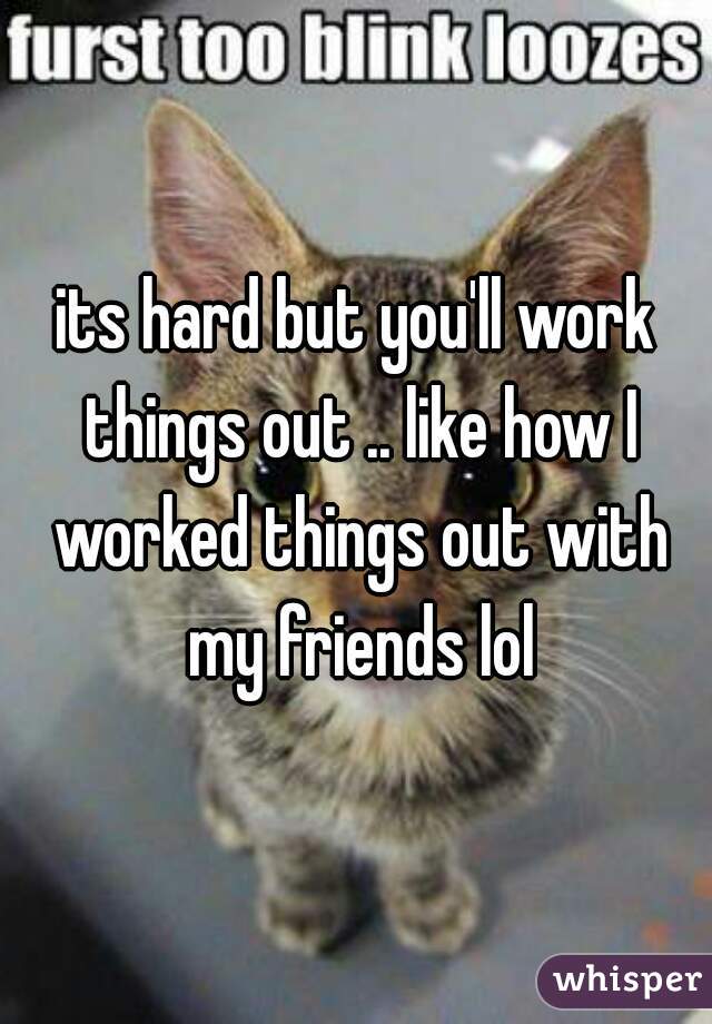 its hard but you'll work things out .. like how I worked things out with my friends lol