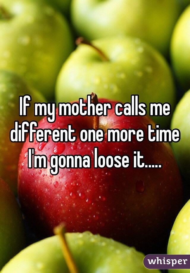 If my mother calls me different one more time I'm gonna loose it.....