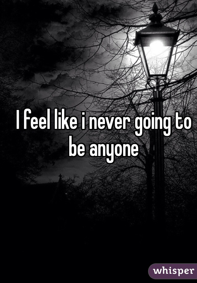 I feel like i never going to be anyone
