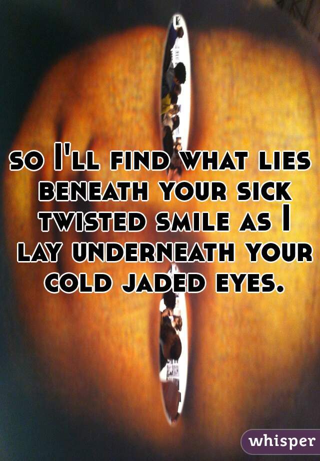 so I'll find what lies beneath your sick twisted smile as I lay underneath your cold jaded eyes.