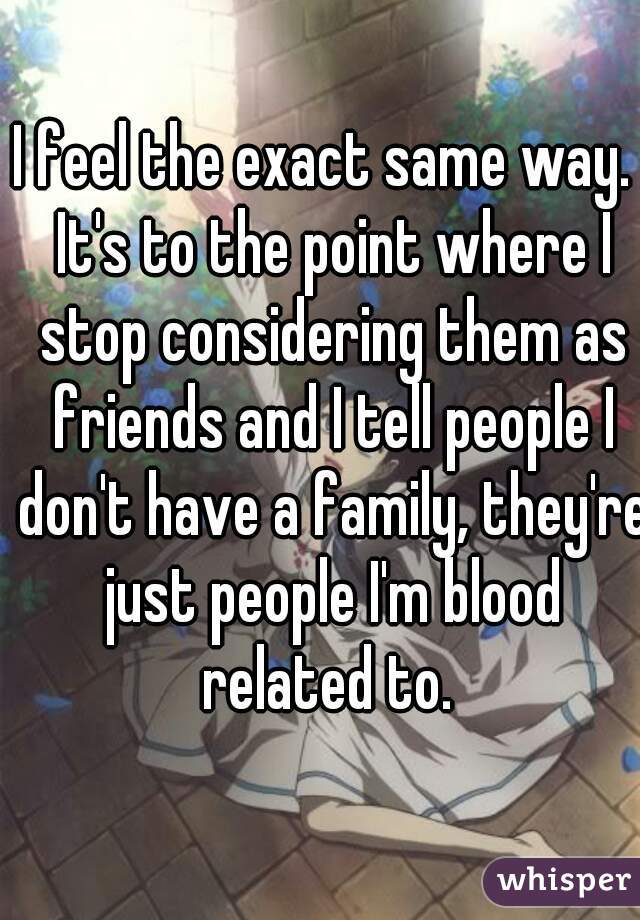 I feel the exact same way.  It's to the point where I stop considering them as friends and I tell people I don't have a family, they're just people I'm blood related to. 