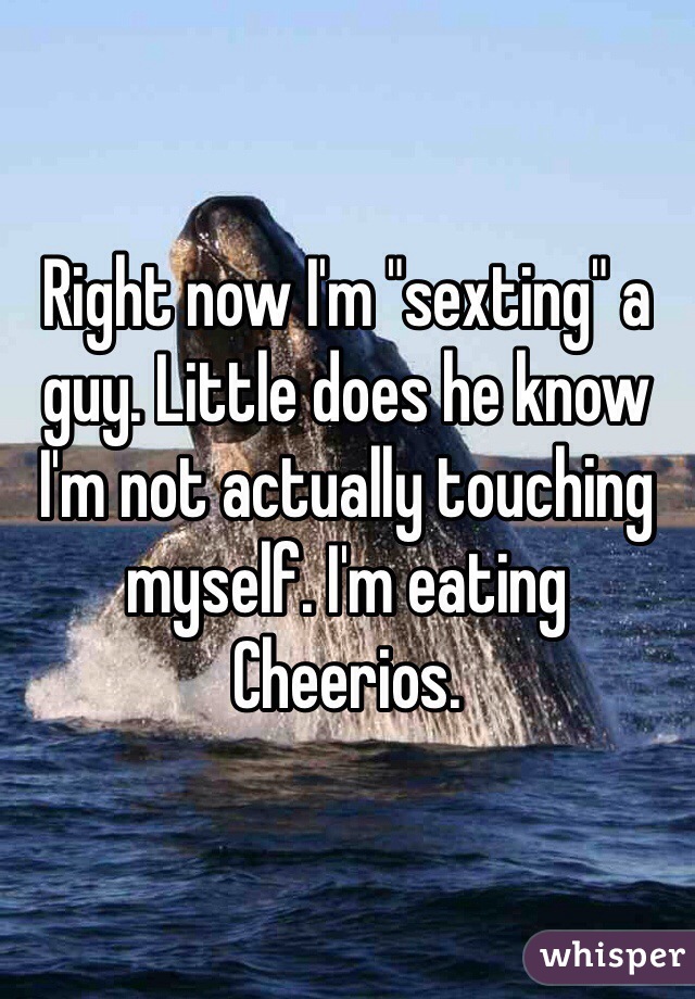 Right now I'm "sexting" a guy. Little does he know I'm not actually touching myself. I'm eating Cheerios. 