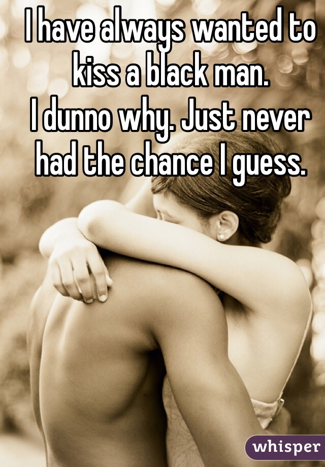I have always wanted to kiss a black man.
I dunno why. Just never had the chance I guess. 