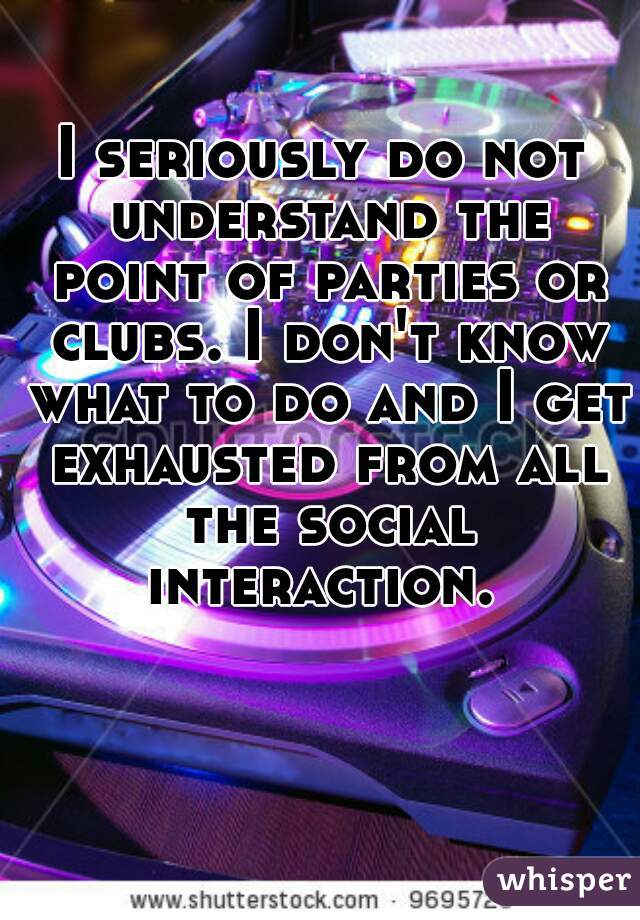 I seriously do not understand the point of parties or clubs. I don't know what to do and I get exhausted from all the social interaction. 