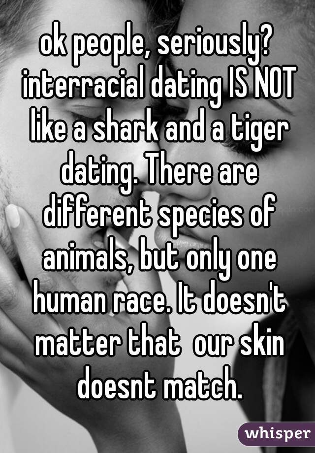 ok people, seriously? interracial dating IS NOT like a shark and a tiger dating. There are different species of animals, but only one human race. It doesn't matter that  our skin doesnt match.