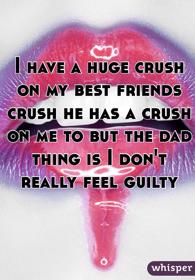 I have a huge crush on my best friends crush he has a crush on me to but the dad thing is I don't really feel guilty 