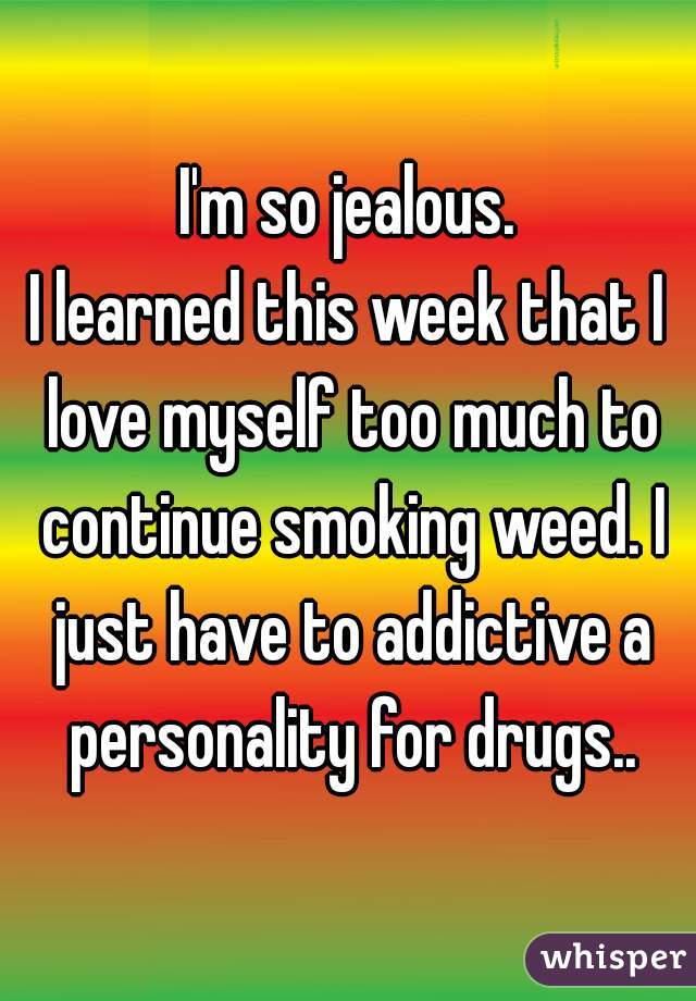 I'm so jealous.

I learned this week that I love myself too much to continue smoking weed. I just have to addictive a personality for drugs..