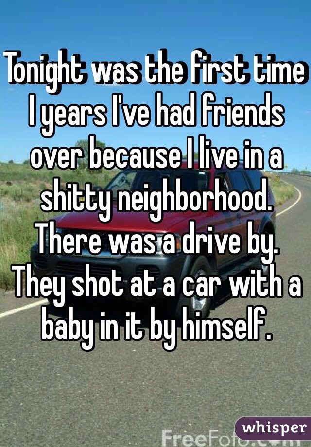 Tonight was the first time I years I've had friends over because I live in a shitty neighborhood. 
There was a drive by.
They shot at a car with a baby in it by himself. 